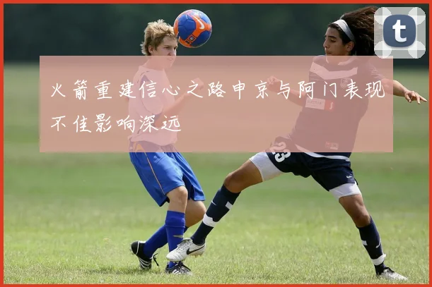 火箭重建信心之路申京与阿门表现不佳影响深远