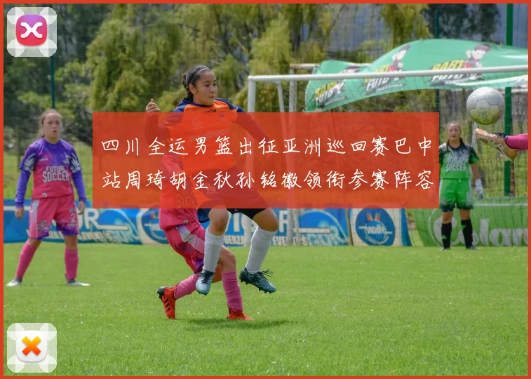 四川全运男篮出征亚洲巡回赛巴中站周琦胡金秋孙铭徽领衔参赛阵容