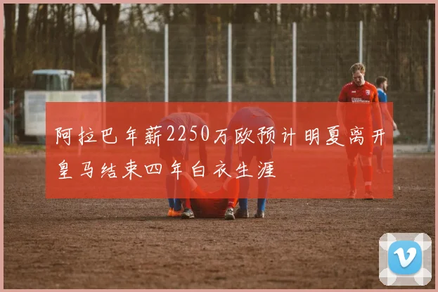 阿拉巴年薪2250万欧预计明夏离开皇马结束四年白衣生涯