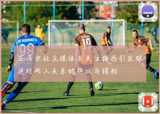 亚马尔社交媒体未关注梅西引发球迷对两人关系的热议与猜测