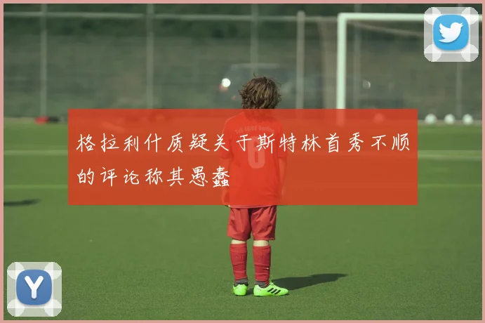 格拉利什质疑关于斯特林首秀不顺的评论称其愚蠢