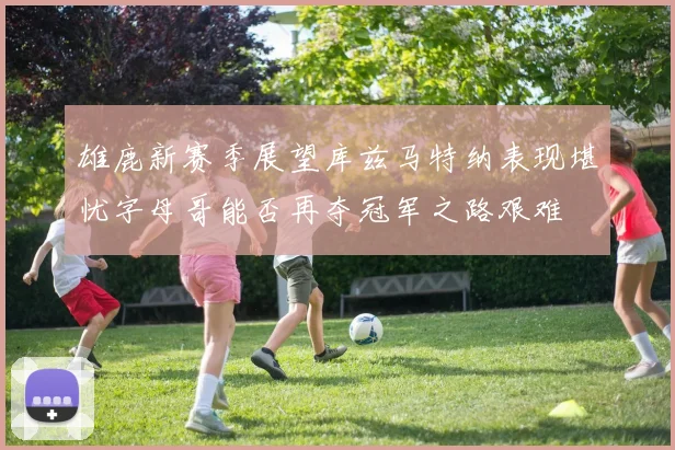 雄鹿新赛季展望库兹马特纳表现堪忧字母哥能否再夺冠军之路艰难